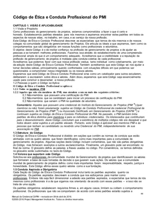 Manual da Credencial CAPM – revisado em 08 de abril de 2016.
©2000-2016 Project Management Institute Inc. Todos os direitos reservados.
Código de Ética e Conduta Profissional do PMI
CAPÍTULO 1. VISÃO E APLICABILIDADE
1.1 Visão e Propósito
Como profissionais do gerenciamento de projetos, estamos comprometidos a fazer o que é certo e
honrado. Estabelecemos padrões elevados para nós mesmos e aspiramos encontrar estes padrões em todos os
aspectos de nossas vidas, no trabalho, em casa, e ao serviço da nossa profissão.
Este Código de Ética e Conduta Profissional descreve as expectativas que temos de nós mesmos e de nossos
colegas na comunidade global de gerenciamento de Projetos. Ele articula os ideais a que aspiramos, bem como os
comportamentos que são obrigatórios em nossas funções como profissionais e voluntários.
O objetivo deste Código é o de instilar confiança na profissão de gerenciamento de projetos e de ajudar as
pessoas a se tornarem melhores profissionais. Fazemos isso através do estabelecimento de uma compreensão
profissional ampla do que é um comportamento adequado. Acreditamos que a credibilidade e a reputação da
profissão de gerenciamento de projetos é moldada pela conduta coletiva de cada profissional.
Acreditamos que podemos fazer com que nossa profissão evolua, tanto individual como coletivamente, por meio
da adoção deste Código de Ética e Conduta Profissional. Também acreditamos que este Código vai nos ajudar a
tomar decisões sábias, principalmente quando confrontados com situações difíceis em que podemos ser
questionados a comprometer nossa integridade ou os nossos valores.
Esperamos que este Código de Ética e Conduta Profissional sirva como um catalisador para outros estudarem,
deliberarem e escreverem sobre ética e valores. Além disso, esperamos que este Código seja essencialmente
usado para construir e desenvolver a nossa profissão.
1.2 Pessoas a quem o Código se Aplica
O Código de Ética e Conduta Profissional se aplica a:
1.2.1 Todos os membros PMI
1.2.2 Aqueles que não são membros do PMI, mas atendem a um ou mais dos seguintes critérios:
0,1 Não-membros que possuem uma certificação do PMI
0,2 Não-membros que se candidatam para iniciar um processo de certificação do PMI
0,3 Não-membros que servem o PMI na qualidade de voluntário.
Comentário: Aqueles que possuem uma credencial do Instituto do Gerenciamento de Projetos (PMI
®
) (quer
membros ou não) foram previamente sujeitos ao Código de Conduta Profissional da credencial Profissional de
Gerenciamento de Projetos (PMP
®
) ou Associado Certificado em Gerenciamento de Projetos (CAPM
®
) e
continuam sujeitos ao Código de Ética e Conduta Profissional do PMI. No passado, o PMI também tinha
padrões de ética distintos para membros e para os indivíduos credenciados. Os interessados que contribuíram
para o desenvolvimento deste Código concluíram que a existência de múltiplos códigos não era desejável e que
todos devem estar sujeitos a um padrão elevado. Portanto, este Código é aplicável aos membros PMI e às
pessoas que tenham se candidatado ou recebido uma Credencial do PMI, independentemente de sua
associação no PMI.
1.3 Estrutura do Código
O Código de Ética e Conduta Profissional é dividido em seções que contêm as normas de conduta que estão
alinhadas com os quatro valores que foram identificados como mais importantes para a comunidade de
gerenciamento de projetos. Algumas seções deste Código incluem comentários, que não são partes obrigatórias
do Código, mas fornecem exemplos e outros esclarecimentos. Finalmente, um glossário pode ser encontrado no
final da norma. O glossário define as palavras e frases usadas no código. Por conveniência, os termos definidos
no glossário estão sublinhados no texto do Código.
1.4 Valores que suportam este Código
Solicitou-se aos profissionais da comunidade mundial de Gerenciamento de projetos que identificassem os valores
que formaram a base de suas tomadas de decisão e que guiaram suas ações. Os valores que a comunidade
mundial de gerenciamento de projetos definiu como mais importantes foram: responsabilidade, respeito, justiça e
honestidade. Este Código afirma esses quatro valores como a sua fundação.
1.5 Conduta Aspirada e Obrigatória
Cada Seção do Código de Ética e Conduta Profissional inclui tanto os padrões aspirados quanto os
obrigatórios. Os padrões aspirados descrevem a conduta que nos esforçamos para manter como
profissionais. Embora não seja fácil dimensionar a adesão aos padrões aspirados, a expectativa que temos de nós
mesmos como profissionais é a de que sigamos nos orientando de acordo com esses padrões – e isso não se
trata de uma opção.
Os padrões obrigatórios estabelecem requisitos firmes e, em alguns casos, limitam ou coíbem o comportamento
profissional. Os profissionais que não se comportarem de acordo com estes padrões estarão sujeitos a
44
 
