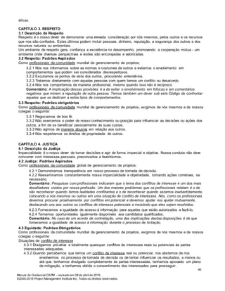 Manual da Credencial CAPM – revisado em 08 de abril de 2016.
©2000-2016 Project Management Institute Inc. Todos os direitos reservados.
éticas.
CAPÍTULO 3. RESPEITO
3.1 Descrição de Respeito
Respeito é o nosso dever de demonstrar uma elevada consideração por nós mesmos, pelos outros e os recursos
que nos são confiados. Estes últimos podem incluir pessoas, dinheiro, reputação, a segurança dos outros e dos
recursos naturais ou ambientais.
Um ambiente de respeito gera, confiança e excelência no desempenho, promovendo a cooperação mútua - um
ambiente onde diversas perspectivas e visões são encorajadas e valorizadas.
3.2 Respeito: Padrões Aspirados
Como profissionais da comunidade mundial de gerenciamento de projetos:
3.2.1 Nós nos informamos sobre as normas e costumes de outros e evitamos o envolvimento em
comportamentos que podem ser considerados desrespeitosos.
3.2.2 Escutamos os pontos de vista dos outros, procurando entendê-los.
3.2.3 Tratamos diretamente com aquelas pessoas com quem temos um conflito ou desacordo.
3.2.4 Nós nos comportamos de maneira profissional, mesmo quando isso não é recíproco.
Comentário: A implicação dessas provisões é a de evitar o envolvimento em fofocas e em comentários
negativos que minem a reputação de outra pessoa. Temos também um dever sob este Código de confrontar
aqueles que se dedicam a estes tipos de comportamentos.
3.3 Respeito: Padrões obrigatórios
Como profissionais da comunidade mundial de gerenciamento de projetos, exigimos de nós mesmos e de nossos
colegas o seguinte:
3.3.1 Negociamos de boa fé.
3.3.2 Não exercemos o poder de nosso conhecimento ou posição para influenciar as decisões ou ações dos
outros, a fim de se beneficiar pessoalmente às suas custas.
3.3.3 Não agimos de maneira abusiva em relação aos outros.
3.3.4 Nós respeitamos os direitos de propriedade de outros.
CAPÍTULO 4. JUSTIÇA
4.1 Descrição da Justiça
Imparcialidade é o nosso dever de tomar decisões e agir de forma imparcial e objetiva. Nossa conduta não deve
concorrer com interesses pessoais, preconceitos e favoritismos.
4.2 Justiça: Padrões Aspirados
Como profissionais da comunidade global de gerenciamento de projetos:
4.2.1 Demonstramos transparência em nosso processo de tomada de decisão.
4.2.2 Reexaminamos constantemente nossa imparcialidade e objetividade, tomando ações corretivas, se
necessário.
Comentário: Pesquisas com profissionais indicaram que o tema dos conflitos de interesse é um dos mais
desafiadores vividos por nossa profissão. Um dos maiores problemas que os profissionais relatam é o de
não reconhecer quando temos lealdades conflitantes e o de reconhecer quando estamos inadvertidamente,
colocando a nós mesmos ou outros em uma situação de conflito de interesses. Nós, como os profissionais
devemos procurar proativamente por conflitos em potencial e devemos ajudar nos ajudar mutuamente,
destacando uns aos outros os conflitos de interesse potenciais e insistindo que eles sejam resolvidos.
4.2.3 Fornecemos a igualdade de acesso à informação para aqueles que estão autorizados a fazê-lo.
4.2.4 Tornamos oportunidades igualmente disponíveis aos candidatos qualificados.
Comentário: No caso de um acordo de contratação, uma das implicações destas disposições é de que
fornecemos a igualdade de acesso à informação durante o processo de licitação.
4.3 Equidade: Padrões Obrigatórios
Como profissionais da comunidade mundial de gerenciamento de projetos, exigimos de nós mesmos e de nossos
colegas o seguinte:
Situações de conflito de interesse
4.3.1 Divulgamos pró-ativa e totalmente quaisquer conflitos de interesses reais ou potenciais às partes
interessadas adequadas.
4.3.2 Quando percebemos que temos um conflito de interesse real ou potencial, nos abstemos de nos
envolvermos no processo de tomada de decisão ou de tentar influenciar os resultados, a menos ou
até que: tenhamos divulgado completamente às partes interessadas; tenhamos aprovado um plano
de mitigação, e tenhamos obtido o consentimento dos interessados para prosseguir.
46
 