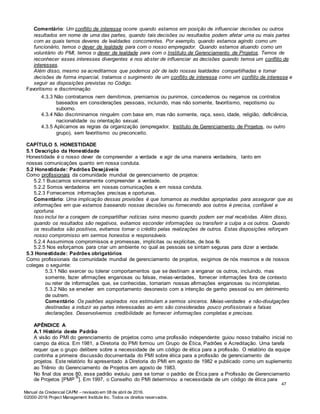 Manual da Credencial CAPM – revisado em 08 de abril de 2016.
©2000-2016 Project Management Institute Inc. Todos os direitos reservados.
Comentário: Um conflito de interesse ocorre quando estamos em posição de influenciar decisões ou outros
resultados em nome de uma das partes, quando tais decisões ou resultados podem afetar uma ou mais partes
com as quais temos deveres de lealdades concorrentes. Por exemplo, quando estamos agindo como um
funcionário, temos o dever de lealdade para com o nosso empregador. Quando estamos atuando como um
voluntário do PMI, temos o dever de lealdade para com o Instituto de Gerenciamento de Projetos. Temos de
reconhecer esses interesses divergentes e nos abster de influenciar as decisões quando temos um conflito de
interesses.
Além disso, mesmo se acreditarmos que podemos pôr de lado nossas lealdades compartilhadas e tomar
decisões de forma imparcial, tratamos o surgimento de um conflito de interesse como um conflito de interesse e
seguir as disposições previstas no Código.
Favoritismo e discriminação
4.3.3 Não contratamos nem demitimos, premiamos ou punimos, concedemos ou negamos os contratos
baseados em considerações pessoais, incluindo, mas não somente, favoritismo, nepotismo ou
suborno.
4.3.4 Não discriminamos ninguém com base em, mas não somente, raça, sexo, idade, religião, deficiência,
nacionalidade ou orientação sexual.
4.3.5 Aplicamos as regras da organização (empregador, Instituto de Gerenciamento de Projetos, ou outro
grupo), sem favoritismo ou preconceito.
CAPÍTULO 5. HONESTIDADE
5.1 Descrição da Honestidade
Honestidade é o nosso dever de compreender a verdade e agir de uma maneira verdadeira, tanto em
nossas comunicações quanto em nossa conduta.
5.2 Honestidade: Padrões Desejáveis
Como profissionais da comunidade mundial de gerenciamento de projetos:
5.2.1 Buscamos sinceramente compreender a verdade.
5.2.2 Somos verdadeiros em nossas comunicações e em nossa conduta.
5.2.3 Fornecemos informações precisas e oportunas.
Comentário: Uma implicação dessas provisões é que tomamos as medidas apropriadas para assegurar que as
informações em que estamos baseando nossas decisões ou fornecendo aos outros é precisa, confiável e
oportuna.
Isso inclui ter a coragem de compartilhar notícias ruins mesmo quando podem ser mal recebidas. Além disso,
quando os resultados são negativos, evitamos esconder informações ou transferir a culpa a os outros. Quando
os resultados são positivos, evitamos tomar o crédito pelas realizações de outros. Estas disposições reforçam
nosso compromisso em sermos honestos e responsáveis.
5.2.4 Assumimos compromissos e promessas, implícitas ou explícitas, de boa fé.
5.2.5 Nos esforçamos para criar um ambiente no qual as pessoas se sintam seguras para dizer a verdade.
5.3 Honestidade: Padrões obrigatórios
Como profissionais da comunidade mundial de gerenciamento de projetos, exigimos de nós mesmos e de nossos
colegas o seguinte:
5.3.1 Não exercer ou tolerar comportamentos que se destinam a enganar os outros, incluindo, mas
somente, fazer afirmações enganosas ou falsas, meias-verdades, fornecer informações fora de contexto
ou reter de informações que, se conhecidas, tornariam nossas afirmações enganosas ou incompletas.
5.3.2 Não se envolver em comportamento desonesto com a intenção de ganho pessoal ou em detrimento
de outrem.
Comentário: Os padrões aspirados nos estimulam a sermos sinceros. Meias-verdades e não-divulgações
destinadas a induzir as partes interessadas ao erro são consideradas pouco profissionais e falsas
declarações. Desenvolvemos credibilidade ao fornecer informações completas e precisas.
APÊNDICE A
A.1 História deste Padrão
A visão do PMI do gerenciamento de projetos como uma profissão independente guiou nosso trabalho inicial no
campo da ética. Em 1981, a Diretoria do PMI formou um Grupo de Ética, Padrões e Acreditação. Uma tarefa
requer que o grupo delibere sobre a necessidade de um código de ética para a profissão. O relatório da equipe
continha a primeira discussão documentada do PMI sobre ética para a profissão de gerenciamento de
projetos. Este relatório foi apresentado à Diretoria do PMI em agosto de 1982 e publicado como um suplemento
ao Triênio do Gerenciamento de Projetos em agosto de 1983.
No final dos anos 80, esse padrão evoluiu para se tornar o padrão de Ética para a Profissão de Gerenciamento
de Projetos [PMP
®
]. Em 1997, o Conselho do PMI determinou a necessidade de um código de ética para
47
 