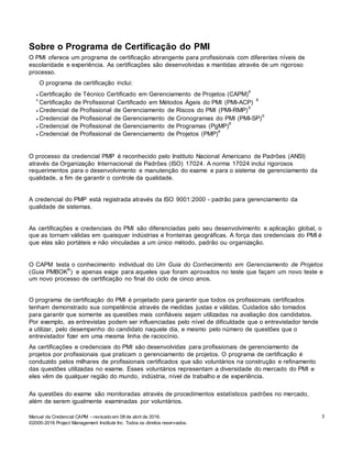 Manual da Credencial CAPM – revisado em 08 de abril de 2016.
©2000-2016 Project Management Institute Inc. Todos os direitos reservados.
3
Sobre o Programa de Certificação do PMI
O PMI oferece um programa de certificação abrangente para profissionais com diferentes níveis de
escolaridade e experiência. As certificações são desenvolvidas e mantidas através de um rigoroso
processo.
O programa de certificação inclui:
 Certificação de Técnico Certificado em Gerenciamento de Projetos (CAPM)®

Certificação de Profissional Certificado em Métodos Ágeis do PMI (PMI-ACP)
®
 Credencial de Profissional de Gerenciamento de Riscos do PMI (PMI-RMP)
®
 Credencial de Profissional de Gerenciamento de Cronogramas do PMI (PMI-SP)
®
 Credencial de Profissional de Gerenciamento de Programas (PgMP)
®
 Credencial de Profissional de Gerenciamento de Projetos (PMP)
®
O processo da credencial PMP é reconhecido pelo Instituto Nacional Americano de Padrões (ANSI)
através da Organização Internacional de Padrões (ISO) 17024. A norma 17024 inclui rigorosos
requerimentos para o desenvolvimento e manutenção do exame e para o sistema de gerenciamento da
qualidade, a fim de garantir o controle da qualidade.
A credencial do PMP está registrada através da ISO 9001:2000 - padrão para gerenciamento da
qualidade de sistemas.
As certificações e credenciais do PMI são diferenciadas pelo seu desenvolvimento e aplicação global, o
que as tornam válidas em quaisquer indústrias e fronteiras geográficas. A força das credenciais do PMI é
que elas são portáteis e não vinculadas a um único método, padrão ou organização.
O CAPM testa o conhecimento individual do Um Guia do Conhecimento em Gerenciamento de Projetos
(Guia PMBOK
®
) e apenas exige para aqueles que foram aprovados no teste que façam um novo teste e
um novo processo de certificação no final do ciclo de cinco anos.
O programa de certificação do PMI é projetado para garantir que todos os profissionais certificados
tenham demonstrado sua competência através de medidas justas e válidas. Cuidados são tomados
para garantir que somente as questões mais confiáveis sejam utilizadas na avaliação dos candidatos.
Por exemplo, as entrevistas podem ser influenciadas pelo nível de dificuldade que o entrevistador tende
a utilizar, pelo desempenho do candidato naquele dia, e mesmo pelo número de questões que o
entrevistador fizer em uma mesma linha de raciocínio.
As certificações e credenciais do PMI são desenvolvidas para profissionais de gerenciamento de
projetos por profissionais que praticam o gerenciamento de projetos. O programa de certificação é
conduzido pelos milhares de profissionais certificados que são voluntários na construção e refinamento
das questões utilizadas no exame. Esses voluntários representam a diversidade do mercado do PMI e
eles vêm de qualquer região do mundo, indústria, nível de trabalho e de experiência.
As questões do exame são monitoradas através de procedimentos estatísticos padrões no mercado,
além de serem igualmente examinadas por voluntários.
 