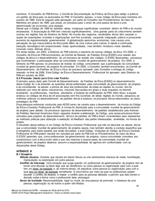 Manual da Credencial CAPM – revisado em 08 de abril de 2016.
©2000-2016 Project Management Institute Inc. Todos os direitos reservados.
membros. O Conselho do PMI formou o Comitê de Documentação da Política de Ética para redigir e publicar
um padrão de ética para os associados do PMI. O Conselho aprovou o novo Código de Ética para membros em
outubro de 1998. Este foi seguido pela aprovação por parte do Conselho dos Procedimentos de Caso de
Membros em janeiro de 1999, que previa um processo para o envio de uma queixa de ética e uma
determinação de se ocorreu uma violação.
Desde que o Código de 1998 foi adotado, várias mudanças significativas ocorreram dentro do PMI e do mundo
empresarial. A Associação do PMI tem crescido significativamente. Uma grande parte do crescimento também
ocorreu em regiões fora da América do Norte. No mundo dos negócios, escândalos éticos têm causado a
queda de corporações mundiais e organizações sem fins lucrativos, causando indignação pública e provocando
aumento da regulamentação governamental. A globalização aproximou economias, mas causou uma
percepção de que nossa prática de ética pode diferir de uma cultura para cultura. A rápida e continuada
evolução tecnológica tem proporcionado novas oportunidades, mas também introduziu novos desafios,
incluindo novos dilemas éticos.
Por estas razões, em 2003, a Diretoria do PMI solicitou o reexame de nossos códigos de ética. Em 2004, o
Conselho de Ética do PMI encomendou ao Comitê de Revisão de Padrões Éticos [ESRC] uma revisão dos
códigos de ética e o desenvolvimento de um processo de revisão dos códigos. O ESRC desenvolveu processos
que incentivariam a participação ativa da comunidade mundial de gerenciamento de projetos. Em 2005, a
Diretoria do PMI aprovou os processos de revisão do código, concordando que a participação da comunidade
mundial de gerenciamento de projetos foi primordial. Em 2005, o Conselho também encomendou ao Comitê de
Desenvolvimento de Padrões de Ética o início do processo aprovado pelo Conselho e entrega do código
revisado no final de 2006. Este Código de Ética e Desenvolvimento Profissional foi aprovado pela Diretoria do
PMI em outubro de 2006.
A.2 Processo Usado para Criar este Padrão
O primeiro passo dado pelo Comitê de Desenvolvimento de Padrões de Ética [ESDC] no desenvolvimento
deste Código foi o de entender as questões éticas enfrentadas pela comunidade de gerenciamento de projetos
e de compreender os valores e pontos de vista dos profissionais de todas as regiões do mundo. Isto foi
realizado por meio de vários mecanismos, incluindo discussões em grupo e duas enquetes na Internet
envolvendo os profissionais, membros, voluntários e titulares de certificações do PMI. Além disso, a equipe
analisou os códigos de ética de 24 associações sem fins lucrativos de várias regiões do mundo, pesquisou as
melhores práticas no desenvolvimento de padrões éticos e explorou os princípios éticos relacionados ao plano
estratégico do PMI.
Essa pesquisa extensiva conduzida pelo AESD serviu de cenário para o desenvolvimento da minuta do Código
de Ética e Conduta Profissional do PMI. A minuta foi distribuída para a comunidade mundial de gerenciamento
de projetos para debate. Os processos rigorosos de desenvolvimento de padrões estabelecidos pelo Instituto
de Padrões Nacional Americano foram seguidos durante a elaboração do Código, pois esses processos foram
utilizados para projetos de desenvolvimento técnico de padrões do PMI e foram considerados para representar
as melhores práticas para obtenção e avaliação do feedback das partes interessadas envolvidas na minuta do
projeto.
O resultado desse esforço é um Código de Ética e Conduta Profissional que não só descreve os valores éticos
que a comunidade mundial de gerenciamento de projetos aspira, mas também aborda a conduta específica que
é obrigatória para todos aqueles que estão vinculados a este Código. Violações do Código de Ética e Conduta
Profissional do PMI podem resultar em sanções por parte do PMI sob os Procedimentos de Caso de ética.
O ESDC aprendeu que, como profissionais de gerenciamento de projetos, nossa comunidade considera seu
compromisso com a ética muito sério e que nós mesmos e nossos pares da comunidade mundial do
gerenciamento de projetos devemos assumir a responsabilidade de agirmos em conformidade com as
disposições deste Código.
APÊNDICE B
B.1 Glossário
Atitude abusiva. Conduta que resulta em danos físicos ou cria sentimentos intensos de medo, humilhação,
manipulação ou exploração em outra pessoa.
Conflito de Interesse. Uma situação que surge quando um profissional do gerenciamento de projetos tem de
tomar uma decisão ou fazer algo que vai beneficiá-lo ou outra pessoa ou organização para com a qual
tem um dever de lealdade e, ao mesmo tempo, irá prejudicar outra pessoa ou organização para com a
qual tem um dever de lealdade semelhante. A única forma por meio da qual os profissionais podem
resolver o conflito de deveres é revelar o conflito para as pessoas afetadas e permitir que elas tomem a
decisão sobre a forma como o profissional deve prosseguir.
Dever de lealdade. Responsabilidade, legal ou moral, de uma pessoa de promover o interesse de uma
pessoa, organização ou de outros a quem são filiados.
48
 