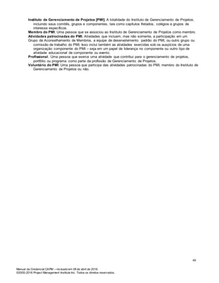Manual da Credencial CAPM – revisado em 08 de abril de 2016.
©2000-2016 Project Management Institute Inc. Todos os direitos reservados.
Instituto de Gerenciamento de Projetos [PMI]. A totalidade do Instituto de Gerenciamento de Projetos,
incluindo seus comitês, grupos e componentes, tais como capítulos fretados, colégios e grupos de
interesse específicos.
Membro do PMI. Uma pessoa que se associou ao Instituto de Gerenciamento de Projetos como membro.
Atividades patrocinadas do PMI. Atividades que incluem, mas não somente, a participação em um
Grupo de Aconselhamento de Membros, a equipe de desenvolvimento padrão do PMI, ou outro grupo ou
comissão de trabalho do PMI. Isso inclui também as atividades exercidas sob os auspícios de uma
organização componente do PMI – seja em um papel de liderança no componente ou outro tipo de
atividade educacional de componente ou evento.
Profissional. Uma pessoa que exerce uma atividade que contribui para o gerenciamento de projetos,
portfólio ou programa como parte da profissão de Gerenciamento de Projetos.
Voluntário do PMI. Uma pessoa que participa das atividades patrocinadas do PMI, membro do Instituto de
Gerenciamento de Projetos ou não.
49
 