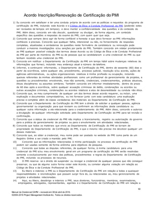 Manual da Credencial CAPM – revisado em 08 de abril de 2016.
©2000-2016 Project Management Institute Inc. Todos os direitos reservados.
Acordo Inscrição/Renovação de Certificação do PMI
1) Eu concordo em satisfazer e ter uma conduta própria de acordo com as políticas e requisitos do programa de
certificação do PMI, incluindo este Acordo e o Código de Ética e Conduta Profissional do PMI (podendo estes
ser revisados de tempos em tempos); e devo manter a confidencialidade das questões e do conteúdo do
PMI. Além disso, concordo em não discutir, questionar ou divulgar, de forma alguma, um conteúdo
específico das questões e respostas do exame do PMI, com quem quer que seja.
2) Concordo que sempre devo agir de forma confiável e honesta e que devo fornecer ao PMI informações
confiáveis e precisas. Concordo que qualquer falha, intencional ou não, no fornecimento de respostas
completas, atualizadas e verdadeiras às questões neste formulário de candidatura ou renovação pode
conduzir a maiores investigações e/ou sanções por parte do PMI. Também concordo em relatar prontamente
ao PMI qualquer possível violação dos termos desse Acordo ou do Código de Ética e de Conduta Profissional
do PMI por parte de membros do PMI ou de pessoas que se candidataram a uma credencial do PMI ou que
tenham recebido uma credencial do PMI.
3) Concordo em notificar o Departamento de Certificação do PMI em tempo hábil sobre mudanças relativas às
informações que forneci, incluindo meu endereço atual e número de telefone.
4) Informei, e continuarei informando, o Departamento de Certificação do PMI, dentro de sessenta (60) dias a
partir da ocorrência, sobre qualquer ato, procedimento, processo judicial, resolução e/ou acordo, ações de
agências administrativas, ou ações organizacionais relativas à minha profissão ou ocupação, incluindo
queixas referentes às minhas atividades profissionais como um profissional do gerenciamento de projetos, e
questões ou procedimentos envolvendo, mas não somente, credenciais, credenciamentos, práticas abusivas,
éticas disciplinares ou assuntos similares. Também concordo em informar imediatamente, dentro do prazo
de 60 dias após a ocorrência, sobre qualquer acusação criminosa de delito, condenações ou acordos ou
outras acusações criminais, condenações ou acordos relativos a atos de desonestidade ou conduta não ética.
5) Concordo que, se meu cumprimento de qualquer um dos termos desse acordo requerer, ou incluir, uma
explicação e documentos comprobatórios, eu irei fornecer junto com esta candidatura uma explicação
precisa e completa além de cópias verdadeiras dos materiais ao Departamento de Certificação do PMI.
6) Concordo que o Departamento de Certificação do PMI tem o direito de solicitar a qualquer pessoa, agência
governamental ou organização para que revisem ou confirmem as informações desta candidatura ou
qualquer outra informação a ela relacionada para o credenciamento do PMI. Além disso, concordo e autorizo
a divulgação de qualquer informação solicitada pelo Departamento de Certificação do PMI para tal revisão e
confirmação.
7) Concordo que o status de credencial do PMI não implica o licenciamento, registro ou autorização do governo
para a prática do gerenciamento de projetos ou para o envolvimento em atividades relacionadas.
8) Concordo que todos os materiais que envio ao Departamento de Certificação do PMI se tornam de
propriedade do Departamento de Certificação do PMI, e que o mesmo não precisa me devolver qualquer um
desses materiais.
9) Concordo que, ao obter a credencial, meu nome pode ser postado no website do PMI como parte de um
Registro Online a ser criado e mantido pelo PMI.
10) Concordo que as informações relacionadas à minha participação no processo de certificação do PMI
podem ser usadas somente de forma anônima para objetivos de pesquisa.
11) Concordo que todas as disputas referentes, de qualquer forma, à minha candidatura para uma
credencial do PMI e/ou meu envolvimento geral em um programa de certificação do PMI serão resolvidas
somente e exclusivamente por meio das políticas, procedimentos e regras do Departamento de Certificação
do PMI, incluindo os processos de recursos.
12) O PMI reserva- se o direito de suspender ou revogar a credencial de qualquer pessoa que não conseguir
preservar, ou que de alguma outra forma violar este Acordo, ou cometer alguma violação em relação ao
Código de Ética e da Conduta Profissional do PMI.
13) Eu libero e indenizo o PMI ou o Departamento de Certificação do PMI em relação a todas e quaisquer
responsabilidades e reivindicações que possam surgir fora do, ou relacionadas ao, meu gerenciamento de
projetos e atividades relacionadas.
14) Aqui, eu libero, desobrigo e indenizo o PMI, seus diretores, funcionários, membros, examinadores,
empregados, advogados, representantes, agentes e o Departamento de Certificação do PMI em relação a
50
 