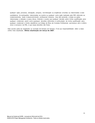 Manual da Credencial CAPM – revisado em 08 de abril de 2016.
©2000-2016 Project Management Institute Inc. Todos os direitos reservados.
qualquer ação, processo, obrigação, prejuízo, reivindicação ou exigências oriundas ou relacionadas a esta
candidatura, às pontuações relacionadas ao exame ou qualquer outra ação realizada pelo PMI referente ao
credenciamento, teste e desenvolvimento profissional inclusive, mas não somente, a todas as ações
relacionadas a atitudes e casos éticos. Entendo e aceito que qualquer decisão sobre minha qualificação para
qualquer credencial, assim como quaisquer decisões referentes à continuidade de minha qualificação para
qualquer credencial e minha obediência ao Código de Ética de Conduta Profissional, permanece sob o critério
único e exclusivo do PMI, e que essas decisões são finais.
Este acordo pode ser atualizado ou revisado de tempos em tempos. É de sua responsabilidade obter a cópia
online mais atualizada. Última atualização em março de 2007.
51
 