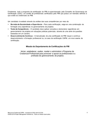 Manual da Credencial CAPM – revisado em 08 de abril de 2016.
©2000-2016 Project Management Institute Inc. Todos os direitos reservados.
4
Finalmente, todo o programa de certificação do PMI é supervisionado pelo Conselho de Governança de
Certificação (CGC), um comitê de profissionais certificados pelo PMI que possui um mandato definido e
que avalia as credenciais do PMI.
Um candidato é avaliado através da análise das suas competências por meio de:
• Revisão de Escolaridade e Experiência – Para cada certificação, exige-se uma combinação de
formação e/ou experiência no gerenciamento de projetos.
• Teste de Competência – O candidato deve aplicar conceitos e demonstrar experiência em
gerenciamento de projetos em situações práticas potenciais, através de uma série de questões
baseadas em um cenário.
• Desenvolvimento Contínuo – A manutenção de uma certificação do PMI requer o contínuo
desenvolvimento e formação profissional ou, no caso da certificação CAPM, um novo exame de
certificação.
Missão do Departamento de Certificações do PMI
Iniciar, estabelecer, avaliar, manter e administrar o Programa de
Credencial Profissional para promover e apoiar os profissionais e a
profissão de gerenciamento de projetos.
 