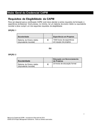 Manual da Credencial CAPM – revisado em 08 de abril de 2016.
©2000-2016 Project Management Institute Inc. Todos os direitos reservados.
Visão Geral da Credencial CAPM
Requisitos de Elegibilidade da CAPM
Para ser elegível para a certificação CAPM você deve atender a certos requisitos de formação e
experiência profissional. Você precisa, no mínimo, ter um diploma de ensino médio ou equivalente
mundial e deve cumprir um dos seguintes requisitos de elegibilidade:
OPÇÃO 1
Escolaridade Experiência em Projetos
Diploma de Ensino médio
(equivalente mundial)
E 1500 horas de experiência
em equipe de projetos
OU
OPÇÃO 2
Escolaridade
Educação em Gerenciamento
de Projetos
Diploma de Ensino médio
(equivalente mundial)
E 23 horas de educação formal
7
 