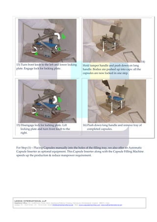 LODHA INTERNATIONAL LLP
Registered Office: 301, Shalibhadra Tower ,Near Naranpura Railway Crossing, Naranpura, Ahmedabad, Gujarat - 380013, India
Mobile: +91 – 9537131331, +91 – 9512131331, Email: info@lodhainternational.net , Web: www.capsulesmachine.com, www.lodhainternational.net
13) Turn front knob to the left and lower locking
plate. Engage lock for locking plate.
14)
Hold tamper handle and push down on long
handle. Bodies are pushed up into caps: all the
capsules are now locked in one step.
15) Disengage lock for locking plate. Lift
locking plate and turn front knob to the
right.
16) Push down long handle and remove tray of
completed capsules.
For Step (1) – Placing Capsules manually into the holes of the filling tray, we also offer an Automatic
Capsule Inserter as optional equipment. This Capsule Inserter along with the Capsule Filling Machine
speeds up the production & reduce manpower requirement.
 