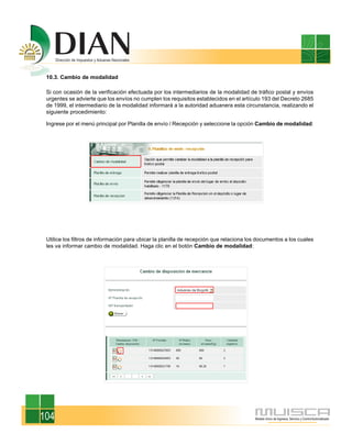 10.3. Cambio de modalidad
Si con ocasión de la verificación efectuada por los intermediarios de la modalidad de tráfico postal y envíos
urgentes se advierte que los envíos no cumplen los requisitos establecidos en el artículo 193 del Decreto 2685
de 1999, el intermediario de la modalidad informará a la autoridad aduanera esta circunstancia, realizando el
siguiente procedimiento:
Ingrese por el menú principal por Planilla de envío / Recepción y seleccione la opción Cambio de modalidad:
Utilice los filtros de información para ubicar la planilla de recepción que relaciona los documentos a los cuales
les va informar cambio de modalidad. Haga clic en el botón Cambio de modalidad:
104
 