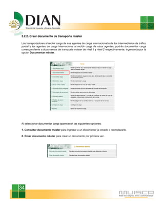 3.2.2. Crear documento de transporte máster
Los transportadores al recibir carga de sus agentes de carga internacional o de los intermediarios de tráfico
postal y los agentes de carga internacional al recibir carga de otros agentes, podrán documentar carga
correspondiente a documentos de transporte máster de nivel 1 y nivel 2 respectivamente, ingresando por la
opción Documentar máster.
Al seleccionar documentar carga aparecerán las siguientes opciones:
1. Consultar documento máster para ingresar a un documento ya creado o reemplazarlo.
2. Crear documento máster para crear un documento por primera vez.
34
 