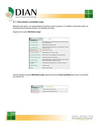 3.7.1. Documentar y manifestar carga
Mediante esta opción, los transportadores terrestres podrán presentar a la DIAN la información sobre los
documentos de transporte directos y el manifiesto de carga.
Ingrese por la opción Manifestar carga.
Una vez ingrese a la opción Manifestar carga, seleccione la opción Crear manifiesto para crear un documento
por primera vez.
66
 