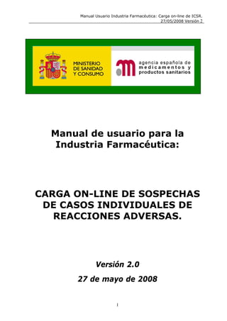 Manual Usuario Industria Farmacéutica: Carga on-line de ICSR.
                                               27/05/2008 Versión 2




  Manual de usuario para la
   Industria Farmacéutica:




CARGA ON-LINE DE SOSPECHAS
 DE CASOS INDIVIDUALES DE
   REACCIONES ADVERSAS.




              Versión 2.0
       27 de mayo de 2008


                        1
 