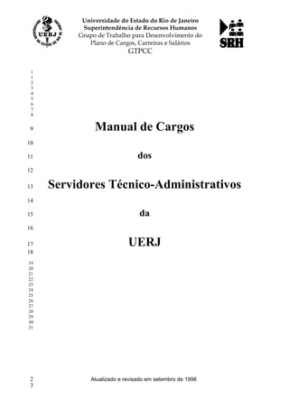 Manual de Cargos
dos
Servidores Técnico-Administrativos
da
UERJ
Atualizado e revisado em setembro de 1998
1
1
2
3
4
5
6
7
8
9
10
11
12
13
14
15
16
17
18
19
20
21
22
23
24
25
26
27
28
29
30
31
2
3
 