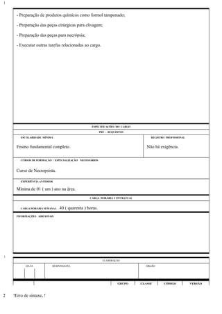 - Preparação de produtos químicos como formol tamponado;
- Preparação das peças cirúrgicas para clivagem;
- Preparação das peças para necrópsia;
- Executar outras tarefas relacionadas ao cargo.
ESPECIFICAÇÕES DO CARGO
PRÉ - REQUISITOS
ESCOLARIDADE MÍNIMA REGISTRO PROFISSIONAL
Ensino fundamental completo. Não há exigência.
CURSOS DE FORMAÇÃO / ESPECIALIZAÇÃO NECESSÁRIOS
Curso de Necropsista.
EXPERIÊNCIA ANTERIOR
Mínima de 01 ( um ) ano na área.
CARGA HORÁRIA CONTRATUAL
CARGA HORÁRIA SEMANAL: 40 ( quarenta ) horas.
INFORMAÇÕES ADICIONAIS
ELABORAÇÃO
DATA RESPONSÁVEL ÓRGÃO
GRUPO CLASSE CÓDIGO VERSÃO
!Erro de sintaxe, !
1
1
2
 