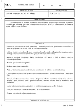 UERJ DESCRIÇÃO DE CARGO NI 05 8505
DENOMINAÇÃO DO CARGO NATUREZA DO CARGO
OFICIAL / ESPECIALIDADE - PEDREIRO CARGO BASE
DESCRIÇÃO SUCINTA
Executa trabalhos de alvenaria, concreto e outros materiais, guiando-se por desenhos, esquemas e
especificações, utilizando processos e instrumentos pertinentes ao ofício, para construir, reformar ou
reparar prédios e obras similares.
TAREFAS TÍPICAS
- Verificar as características da obra, examinando a planta e especificações, para orientar-se na escolha do
material apropriado e na melhor forma de execução do trabalho;
- Misturar cimento, areia e água, dosando as quantidades de forma adequada, para obter a argamassa a ser
empregada no assentamento de alvenaria, tijolos, ladrilhos e materiais afins;
- Construir alicerces, empregando pedras ou cimentos, para formar a base de paredes, muros e
construções similares;
- Assentar tijolos, ladrilhos ou pedras;
- Rebocar as estruturas construídas;
- Proceder à aplicação de camadas de cimento, assentamento de ladrilhos ou material similar;
- Construir base de concreto ou de outro material para possibilitar a instalação de máquinas e para outros
fins;
- Realizar trabalhos de manutenção corretiva de prédios, calçadas e estruturas semelhantes, reparando
paredes e pisos, trocando telhas, aparelhos sanitários, manilhas e outras peças e chumbando bases
danificadas;
- Montar e desmontar andaimes de madeira ou metálicos para execução da obra desejada;
- Zelar pela conservação e limpeza do material e do local de trabalho;
- Executar outras tarefas relacionadas ao cargo.
TAREFAS TÍPICAS ( CONTINUAÇÃO )
!Erro de sintaxe, !
1
1
2
2
 