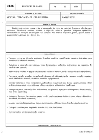 UERJ DESCRIÇÃO DE CARGO NI 05 8505
DENOMINAÇÃO DO CARGO NATUREZA DO CARGO
OFICIAL / ESPECIALIDADE - SERRALHEIRO CARGO BASE
DESCRIÇÃO SUCINTA
Confecciona, monta, repara e faz a manutenção de peças de materiais ferrosos e não-ferrosos,
utilizando ferramentas manuais, comuns e especiais, mandris, gabaritos, máquinas operatrizes,
instrumentos de medição, de traçagem e de controle, para fabricar esquadrias, portas, grades, vitrais e
peças similares, protegê-las e decorá-las.
TAREFAS TÍPICAS
- Estudar a peça a ser fabricada, analisando desenhos, modelos, especificações ou outras instruções, para
estabelecer o roteiro de trabalho;
- Selecionar o material a ser utilizado, como ferramentas e gabaritos, instrumentos de traçagem, de
medição e de controle;
- Reproduzir o desenho da peça a ser construída, utilizando bancada, tinta e outros materiais apropriados;
- Executar o traçado, serradura ou perfuração do material, utilizando escala, esquadro, riscador, punções,
serras mecânicas e manuais, furadeiras ou outros equipamentos;
- Encerrar na forma as peças componentes, dobrando-as ou curvando-as a frio ou a quente, montar e fixar
as diferentes partes da peça, utilizando rebites, parafusos, soldas oxigás ou elétricas;
- Proteger as peças, utilizando tinta anti-oxidante ou aplicando o processo eletroquímico de anodização,
para evitar a corrosão;
- Instalar as ferragens da esquadria, porta, portão, grade ou peças similares, como trincos, dobradiças,
puxadores, roldanas e fechaduras;
- Mudar e renovar chapeamento de fogões, incineradores, caldeiras, forjas, ferrolhos, janelas e outros;
- Zelar pela conservação e limpeza do material e do local de trabalho;
- Executar outras tarefas relacionadas ao cargo.
TAREFAS TÍPICAS ( CONTINUAÇÃO )
!Erro de sintaxe, !
1
1
2
2
 