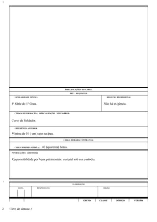 ESPECIFICAÇÕES DO CARGO
PRÉ - REQUISITOS
ESCOLARIDADE MÍNIMA REGISTRO PROFISSIONAL
4ª Série do 1º Grau. Não há exigência.
CURSOS DE FORMAÇÃO / ESPECIALIZAÇÃO NECESSÁRIOS
Curso de Soldador.
EXPERIÊNCIA ANTERIOR
Mínima de 01 ( um ) ano na área.
CARGA HORÁRIA CONTRATUAL
CARGA HORÁRIA SEMANAL: 40 (quarenta) horas.
INFORMAÇÕES ADICIONAIS
Responsabilidade por bens patrimoniais: material sob sua custódia.
ELABORAÇÃO
DATA RESPONSÁVEL ÓRGÃO
GRUPO CLASSE CÓDIGO VERSÃO
!Erro de sintaxe, !
1
1
2
 