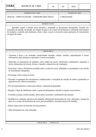 UERJ DESCRIÇÃO DE CARGO NI 05 8505
DENOMINAÇÃO DO CARGO NATUREZA DO CARGO
OFICIAL / ESPECIALIDADE - TORNEIRO MECÂNICO CARGO BASE
DESCRIÇÃO SUCINTA
Aparelha, regula e maneja torno mecânico, instalando as ferramentas apropriadas, atuando nos
comandos de partida, de parada, de rotação da peça e de avanço da ferramenta e utilizando instrumentos
de medição e controle, para desbastar, alisar, cortar, roscar ou executar outras operações de torneamento
em peças de metal.
TAREFAS TÍPICAS
- Examinar a peça a ser torneada, interpretando desenho, esboço, modelo, especificações e outras
informações, para planejar as operações a serem executadas;
- Selecionar os instrumento de medição, como calibre de cursor, micrômetro, calibradores, esquadros e
níveis, ferramentas de tornear, brocas e mandris e dispositivos de montagem;
- Posicionar e fixar a ferramenta escolhida sobre a esfera do torno, alinhando-a e prendendo-a com auxílio
de instrumentos adequados;
- Posicionar e fixar a peça no torno;
- Proceder à regulagem dos mecanismos, estabelecendo a velocidade de rotação do metal e graduando os
dispositivos de controle automático;
- Pôr em funcionamento o torno para efetuar a operação programada;
- Regular o fluxo de lubrificante sobre o gume de ferramentas, fazendo os ajustes convenientes;
- Examinar as peças confeccionadas, observando a precisão e acabamento das mesmas;
- Modificar as condições operativas da máquina, substituindo ferramentas de corte, alterando a rotação da
peça ou o avanço da ferramenta de corte, para possibilitar a execução precisa do trabalho;
- Riscar a peça antes de executar seu torneamento;
- Afiar ferramentas de corte utilizadas;
TAREFAS TÍPICAS ( CONTINUAÇÃO )
!Erro de sintaxe, !
1
1
2
2
 