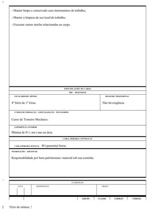 - Manter limpo e conservado seus instrumentos de trabalho;
- Manter a limpeza de seu local de trabalho;
- Executar outras tarefas relacionadas ao cargo.
ESPECIFICAÇÕES DO CARGO
PRÉ - REQUISITOS
ESCOLARIDADE MÍNIMA REGISTRO PROFISSIONAL
4ª Série do 1º Grau. Não há exigência.
CURSOS DE FORMAÇÃO / ESPECIALIZAÇÃO NECESSÁRIOS
Curso de Torneiro Mecânico.
EXPERIÊNCIA ANTERIOR
Mínima de 01 ( um ) ano na área.
CARGA HORÁRIA CONTRATUAL
CARGA HORÁRIA SEMANAL: 40 (quarenta) horas.
INFORMAÇÕES ADICIONAIS
Responsabilidade por bens patrimoniais: material sob sua custódia.
ELABORAÇÃO
DATA RESPONSÁVEL ÓRGÃO
GRUPO CLASSE CÓDIGO VERSÃO
!Erro de sintaxe, !
1
1
2
 