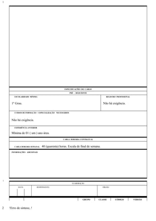 ESPECIFICAÇÕES DO CARGO
PRÉ - REQUISITOS
ESCOLARIDADE MÍNIMA REGISTRO PROFISSIONAL
1º Grau. Não há exigência.
CURSOS DE FORMAÇÃO / ESPECIALIZAÇÃO NECESSÁRIOS
Não há exigência.
EXPERIÊNCIA ANTERIOR
Mínima de 01 ( um ) ano área.
CARGA HORÁRIA CONTRATUAL
CARGA HORÁRIA SEMANAL: 40 (quarenta) horas. Escala de final de semana.
INFORMAÇÕES ADICIONAIS
ELABORAÇÃO
DATA RESPONSÁVEL ÓRGÃO
GRUPO CLASSE CÓDIGO VERSÃO
!Erro de sintaxe, !
1
1
2
 