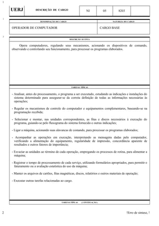 UERJ DESCRIÇÃO DE CARGO NI 05 8203
DENOMINAÇÃO DO CARGO NATUREZA DO CARGO
OPERADOR DE COMPUTADOR CARGO BASE
DESCRIÇÃO SUCINTA
Opera computadores, regulando seus mecanismos, acionando os dispositivos de comando,
observando e controlando seu funcionamento, para processar os programas elaborados.
TAREFAS TÍPICAS
- Analisar, antes do processamento, o programa a ser executado, estudando as indicações e instalações do
sistema determinado para assegurar-se da correta definição de todas as informações necessárias às
operações;
- Regular os mecanismos de controle do computador e equipamentos complementares, baseando-se na
programação recebida;
- Selecionar e montar, nas unidades correspondentes, as fitas e discos necessários à execução do
programa, guiando-se pelo fluxograma do sistema fornecido e outras indicações;
- Ligar a máquina, acionando suas alavancas de comando, para processar os programas elaborados;
- Acompanhar as operações em execução, interpretando as mensagens dadas pelo computador,
verificando a alimentação do equipamento, regularidade de impressão, concordância aparente de
resultados e outros fatores de importância;
- Esvaziar as unidades ao término de cada operação, empregando os processos de rotina, para alimentar a
máquina;
- Registrar o tempo de processamento de cada serviço, utilizando formulários apropriados, para permitir o
faturamento ou a avaliação estatística do uso da máquina;
- Manter os arquivos de cartões, fitas magnéticas, discos, relatórios e outros materiais de operação;
- Executar outras tarefas relacionadas ao cargo.
TAREFAS TÍPICAS ( CONTINUAÇÃO )
!Erro de sintaxe, !
1
1
2
2
 