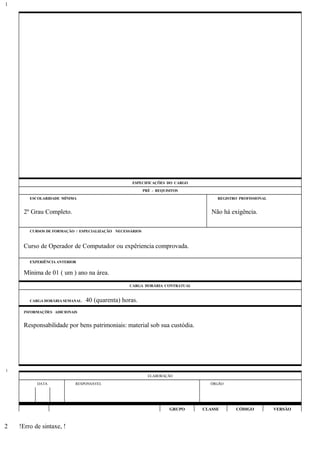 ESPECIFICAÇÕES DO CARGO
PRÉ - REQUISITOS
ESCOLARIDADE MÍNIMA REGISTRO PROFISSIONAL
2º Grau Completo. Não há exigência.
CURSOS DE FORMAÇÃO / ESPECIALIZAÇÃO NECESSÁRIOS
Curso de Operador de Computador ou expêriencia comprovada.
EXPERIÊNCIA ANTERIOR
Mínima de 01 ( um ) ano na área.
CARGA HORÁRIA CONTRATUAL
CARGA HORÁRIA SEMANAL: 40 (quarenta) horas.
INFORMAÇÕES ADICIONAIS
Responsabilidade por bens patrimoniais: material sob sua custódia.
ELABORAÇÃO
DATA RESPONSÁVEL ÓRGÃO
GRUPO CLASSE CÓDIGO VERSÃO
!Erro de sintaxe, !
1
1
2
 