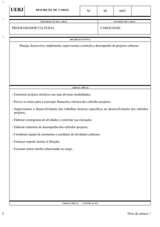 UERJ DESCRIÇÃO DE CARGO NI 06 8602
DENOMINAÇÃO DO CARGO NATUREZA DO CARGO
PROGRAMADOR CULTURAL CARGO BASE
DESCRIÇÃO SUCINTA
Planeja, desenvolve, implementa, supervisiona e controla o desempenho de projetos culturais.
TAREFAS TÍPICAS
- Estruturar projetos artísticos nas suas diversas modalidades;
- Prover os meios para a execução financeira e técnica dos referidos projetos;
- Supervisionar o desenvolvimento dos trabalhos técnicos específicos ao desenvolvimento dos referidos
projetos;
- Elaborar cronograma de atividades e controlar sua execução;
- Elaborar relatórios de desempenho dos referidos projetos;
- Coordenar equipe de assistentes e auxiliares de atividades culturais;
- Fornecer suporte técnico à Direção;
- Executar outras tarefas relacionadas ao cargo.
TAREFAS TÍPICAS ( CONTINUAÇÃO )
!Erro de sintaxe, !
1
1
2
2
 