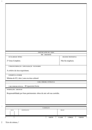 ESPECIFICAÇÕES DO CARGO
PRÉ - REQUISITOS
ESCOLARIDADE MÍNIMA REGISTRO PROFISSIONAL
2º Grau Completo. Não há exigência.
CURSOS DE FORMAÇÃO / ESPECIALIZAÇÃO NECESSÁRIOS
A critério da área requisitante.
EXPERIÊNCIA ANTERIOR
Mínima de 02 ( dois ) anos na área cultural.
CARGA HORÁRIA CONTRATUAL
CARGA HORÁRIA SEMANAL: 40 (quarenta) horas.
INFORMAÇÕES ADICIONAIS
Responsabilidade por bens patrimoniais: obras de arte sob sua custódia.
ELABORAÇÃO
DATA RESPONSÁVEL ÓRGÃO
GRUPO CLASSE CÓDIGO VERSÃO
!Erro de sintaxe, !
1
1
2
 