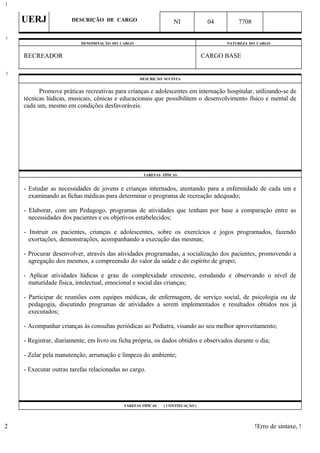 UERJ DESCRIÇÃO DE CARGO NI 04 7708
DENOMINAÇÃO DO CARGO NATUREZA DO CARGO
RECREADOR CARGO BASE
DESCRIÇÃO SUCINTA
Promove práticas recreativas para crianças e adolescentes em internação hospitalar, utilizando-se de
técnicas lúdicas, musicais, cênicas e educacionais que possibilitem o desenvolvimento físico e mental de
cada um, mesmo em condições desfavoráveis.
TAREFAS TÍPICAS
- Estudar as necessidades de jovens e crianças internados, atentando para a enfermidade de cada um e
examinando as fichas médicas para determinar o programa de recreação adequado;
- Elaborar, com um Pedagogo, programas de atividades que tenham por base a comparação entre as
necessidades dos pacientes e os objetivos estabelecidos;
- Instruir os pacientes, crianças e adolescentes, sobre os exercícios e jogos programados, fazendo
exortações, demonstrações, acompanhando a execução das mesmas;
- Procurar desenvolver, através das atividades programadas, a socialização dos pacientes, promovendo a
agregação dos mesmos, a compreensão do valor da saúde e do espírito de grupo;
- Aplicar atividades lúdicas e grau de complexidade crescente, estudando e observando o nível de
maturidade física, intelectual, emocional e social das crianças;
- Participar de reuniões com equipes médicas, de enfermagem, de serviço social, de psicologia ou de
pedagogia, discutindo programas de atividades a serem implementados e resultados obtidos nos já
executados;
- Acompanhar crianças às consultas periódicas ao Pediatra, visando ao seu melhor aproveitamento;
- Registrar, diariamente, em livro ou ficha própria, os dados obtidos e observados durante o dia;
- Zelar pela manutenção, arrumação e limpeza do ambiente;
- Executar outras tarefas relacionadas ao cargo.
TAREFAS TÍPICAS ( CONTINUAÇÃO )
!Erro de sintaxe, !
1
1
2
2
 
