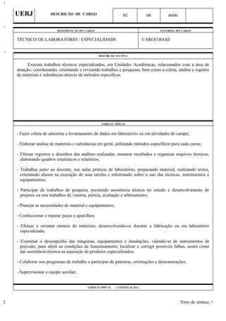 UERJ DESCRIÇÃO DE CARGO NI 06 8606
DENOMINAÇÃO DO CARGO NATUREZA DO CARGO
TÉCNICO DE LABORATÓRIO / ESPECIALIDADE CARGO BASE
DESCRIÇÃO SUCINTA
Executa trabalhos técnicos especializados, em Unidades Acadêmicas, relacionados com a área de
atuação, coordenando, orientando e revisando trabalhos e pesquisas, bem como a coleta, análise e registro
de materiais e substâncias através de métodos específicos.
TAREFAS TÍPICAS
- Fazer coleta de amostras e levantamento de dados em laboratório ou em atividades de campo;
- Elaborar análise de materiais e substâncias em geral, utilizando métodos específicos para cada curso;
- Efetuar registros e desenhos das análises realizadas, numerar resultados e organizar arquivos técnicos,
elaborando quadros estatísticos e relatórios;
- Trabalhar junto ao docente, nas aulas práticas de laboratório, preparando material, realizando testes,
orientando alunos na execução de suas tarefas e informando sobre o uso das técnicas, instrumentos e
equipamentos;
- Participar de trabalhos de pesquisa, prestando assistência técnica no estudo e desenvolvimento de
projetos ou nos trabalhos de vistoria, perícia, avaliação e arbitramento;
- Planejar as necessidades de material e equipamentos;
- Confeccionar e reparar peças e aparelhos;
- Efetuar e orientar ensaios de materiais, desenvolvendo-os durante a fabricação ou em laboratório
especializado;
- Examinar o desempenho das máquinas, equipamentos e instalações, valendo-se de instrumentos de
precisão, para aferir as condições de funcionamento, localizar e corrigir possíveis falhas, assim como
dar assistência técnica na aquisição de produtos especializados;
- Colaborar nos programas de trabalho e participar de palestras, orientações e demonstrações;
- Supervisionar a equipe auxiliar;
TAREFAS TÍPICAS ( CONTINUAÇÃO )
!Erro de sintaxe, !
1
1
2
2
 