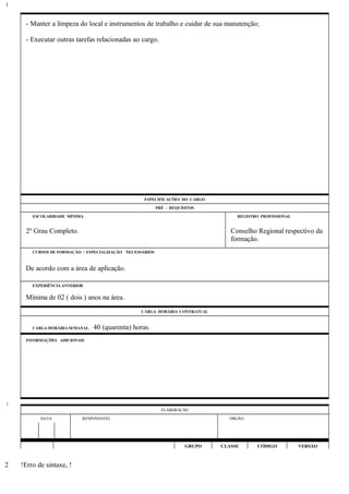 - Manter a limpeza do local e instrumentos de trabalho e cuidar de sua manutenção;
- Executar outras tarefas relacionadas ao cargo.
ESPECIFICAÇÕES DO CARGO
PRÉ - REQUISITOS
ESCOLARIDADE MÍNIMA REGISTRO PROFISSIONAL
2º Grau Completo. Conselho Regional respectivo da
formação.
CURSOS DE FORMAÇÃO / ESPECIALIZAÇÃO NECESSÁRIOS
De acordo com a área de aplicação.
EXPERIÊNCIA ANTERIOR
Mínima de 02 ( dois ) anos na área.
CARGA HORÁRIA CONTRATUAL
CARGA HORÁRIA SEMANAL: 40 (quarenta) horas.
INFORMAÇÕES ADICIONAIS
ELABORAÇÃO
DATA RESPONSÁVEL ÓRGÃO
GRUPO CLASSE CÓDIGO VERSÃO
!Erro de sintaxe, !
1
1
2
 