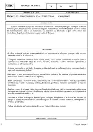 UERJ DESCRIÇÃO DE CARGO NI 06 8607
DENOMINAÇÃO DO CARGO NATUREZA DO CARGO
TÉCNICO DE LABORATÓRIO EM ANÁLISES CLÍNICAS CARGO BASE
DESCRIÇÃO SUCINTA
Executa trabalhos técnicos de laboratório relacionados à anatomia patológica, dosagens e análises
bacteriológicas, bacterioscópicas e químicas em geral, realizando ou orientando exames, testes de cultura
de microorganismos, através da manipulação de aparelhos de laboratório e por outros meios para
possibilitar o diagnóstico, tratamento ou prevenção de doenças.
TAREFAS TÍPICAS
- Realizar coleta de material, empregando técnica e instrumentação adequada, para proceder a testes,
exames e amostras de laboratório;
- Manipular substâncias químicas, como ácidos, bases, sais e outras, dosando-as de acordo com as
especificações, utilizando tubos de ensaio, provetas, bastonetes e outros utensílios apropriados e
submetendo-as a fontes de calor;
- Orientar e controlar as atividades da equipe auxiliar, indicando as melhores técnicas e acompanhando o
desenvolvimento dos trabalhos;
- Proceder a exames anátomo-patológicos ou auxiliar na realização dos mesmos, preparando amostras e
realizando a fixação e corte do tecido orgânico;
- Fazer coprológicos, analisando forma, consistência, cor e cheiro das amostras de fezes e pesquisando a
existência de concreções, sangue, urobilina, bilirrubina, gorduras e fermentos pancreáticos e parasitas
intestinais;
- Realizar exames de urina de vários tipos, verificando densidade, cor, cheiro, transparência, sedimentos e
outras características e a presença de albumina, glicose, pigmentos biliares, proteoses, urobolina e outras
substâncias e determinando o PH;
- Proceder a exames sorológicos, hematológicos, dosagens bioquímicas e de líquor em amostras de
sangue e exames bacterioscópicos e bacteriológicos de escarro e outras secreções, empregando as
técnicas apropriadas;
- Aplicar substâncias alergênicas, injetando-as por via subcutânea e/ou mucosa;
TAREFAS TÍPICAS ( CONTINUAÇÃO )
!Erro de sintaxe, !
1
1
2
2
 