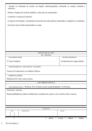 - Auxiliar na realização de exames do líquido cefalorraquidiano, efetuando as reações coloidais e
químicas;
- Manter a limpeza do local de trabalho e zelar pela sua manutenção;
- Controlar o estoque do material;
- Cooperar na formação e treinamento de pessoal nas aulas práticas ministradas a estagiários e estudantes;
- Executar outras tarefas relacionadas ao cargo.
ESPECIFICAÇÕES DO CARGO
PRÉ - REQUISITOS
ESCOLARIDADE MÍNIMA REGISTRO PROFISSIONAL
2º Grau Completo. Credenciado por órgão próprio.
CURSOS DE FORMAÇÃO / ESPECIALIZAÇÃO NECESSÁRIOS
Técnico de Laboratório em Análises Clínicas.
EXPERIÊNCIA ANTERIOR
Mínima de 02 ( dois ) anos na área.
CARGA HORÁRIA CONTRATUAL
CARGA HORÁRIA SEMANAL: 40 horas, 30 e 36 horas ou por escala de plantão: 12/36 horas.
INFORMAÇÕES ADICIONAIS
Responsabilidade por dados confidenciais: resultados de exames, com controle sobre o mesmo.
ELABORAÇÃO
DATA RESPONSÁVEL ÓRGÃO
GRUPO CLASSE CÓDIGO VERSÃO
!Erro de sintaxe, !
1
1
2
 