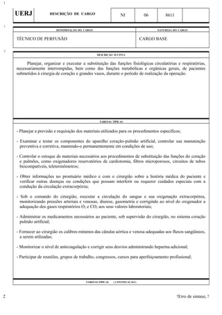 UERJ DESCRIÇÃO DE CARGO NI 06 8611
DENOMINAÇÃO DO CARGO NATUREZA DO CARGO
TÉCNICO DE PERFUSÃO CARGO BASE
DESCRIÇÃO SUCINTA
Planejar, organizar e executar a substituição das funções fisiológicas circulatórias e respiratórias,
necessariamente interrompidas, bem como das funções metabólicas e orgânicas gerais, de pacientes
submetidos à cirurgia de coração e grandes vasos, durante o período de realização da operação.
TAREFAS TÍPICAS
- Planejar a previsão e requisição dos materiais utilizados para os procedimentos específicos;
- Examinar e testar os componentes do aparelho coração-pulmão artificial, controlar sua manutenção
preventiva e corretiva, mantendo-o permanentemente em condições de uso;
- Controlar o estoque de materiais necessários aos procedimentos de substituição das funções do coração
e pulmões, como oxigenadores reservatórios de cardiotomia, filtros microporosos, circuitos de tubos
biocompatíveis, teletermômetros;
- Obter informações no prontuário médico e com o cirurgião sobre a história médica do paciente e
verificar outras doenças ou condições que possam interferir ou requerer cuidados especiais com a
condução da circulação extracorpórea;
- Sob o comando do cirurgião, executar a circulação do sangue e sua oxigenação extracorpórea,
monitorizando pressões arteriais e venosas, diurese, gasometria e corrigindo ao nível do oxigenador a
adequação dos gases respiratórios O2 e CO2 aos seus valores laboratoriais;
- Administrar os medicamentos necessários ao paciente, sob supervisão do cirurgião, no sistema coração
pulmão artificial;
- Fornecer ao cirurgião os calibres mínimos das cânulas aórtica e venosa adequadas aos fluxos sangüíneos,
a serem utilizadas;
- Monitorizar o nível de anticoagulação e corrigir seus desvios administrando heparina adicional;
- Participar de reuniões, grupos de trabalho, congressos, cursos para aperfeiçoamento profissional;
TAREFAS TÍPICAS ( CONTINUAÇÃO )
!Erro de sintaxe, !
1
1
2
2
 