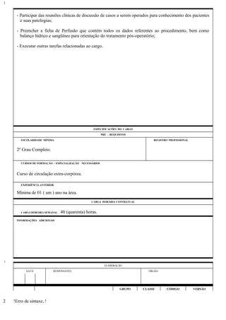 - Participar das reuniões clínicas de discussão de casos a serem operados para conhecimento dos pacientes
e suas patologias;
- Preencher a ficha de Perfusão que contém todos os dados referentes ao procedimento, bem como
balanço hídrico e sangüíneo para orientação do tratamento pós-operatório;
- Executar outras tarefas relacionadas ao cargo.
ESPECIFICAÇÕES DO CARGO
PRÉ - REQUISITOS
ESCOLARIDADE MÍNIMA REGISTRO PROFISSIONAL
2º Grau Completo.
CURSOS DE FORMAÇÃO / ESPECIALIZAÇÃO NECESSÁRIOS
Curso de circulação extra-corpórea.
EXPERIÊNCIA ANTERIOR
Mínima de 01 ( um ) ano na área.
CARGA HORÁRIA CONTRATUAL
CARGA HORÁRIA SEMANAL: 40 (quarenta) horas.
INFORMAÇÕES ADICIONAIS
ELABORAÇÃO
DATA RESPONSÁVEL ÓRGÃO
GRUPO CLASSE CÓDIGO VERSÃO
!Erro de sintaxe, !
1
1
2
 