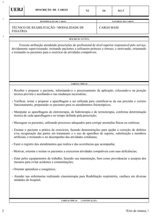 UERJ DESCRIÇÃO DE CARGO NI 06 8615
DENOMINAÇÃO DO CARGO NATUREZA DO CARGO
TÉCNICO DE REABILITAÇÃO / MODALIDADE DE
FISIATRIA
CARGO BASE
DESCRIÇÃO SUCINTA
Executa atribuição atendendo prescrições do profissional de nível superior responsável pelo serviço,
devidamente supervisionado; treinando pacientes a utilizarem próteses e órteses; e motivando, orientando
e treinando os pacientes para o exercício de atividades compatíveis.
TAREFAS TÍPICAS
- Receber e preparar o paciente, informando-o o processamento da aplicação, colocando-o na posição
técnica prevista e auxiliando-o nas mudanças necessárias;
- Verificar, testar e preparar a aparelhagem a ser utilizada para cientificar-se da sua precisão e correto
funcionamento, preparando os pacientes para os atendimentos fisioterápicos;
- Manipular as aparelhagens de eletroterapia, de hidroterapia e de termoterapia, conforme determinação
técnica de cada aparelhagem e no tempo definido pela prescrição;
- Massagear os pacientes, utilizando processos adequados para corrigir anomalias físicas ou estéticas;
- Ensinar o paciente a prática de exercícios, fazendo demonstrações para ajudar a correção de defeitos
e/ou recuperação das partes em tratamento e o uso de aparelhos de suporte, substituição e membros
artificiais; e treinando-o no desempenho das atividades cotidianas;
- Fazer o registro dos atendimentos que realiza e das ocorrências que acompanha;
- Motivar, orientar e treinar os pacientes a exercerem atividades compatíveis com suas deficiências;
- Zelar pelos equipamentos de trabalho, fazendo sua manutenção, bem como providenciar a assepsia dos
mesmos para evitar acidentes e contaminações;
- Orientar aprendizes e estagiários;
- Atender nas enfermarias realizando cinesioterapia para Reabilitação respiratória, cardíaca em diversas
unidades do hospital;
TAREFAS TÍPICAS ( CONTINUAÇÃO )
!Erro de sintaxe, !
1
1
2
2
 