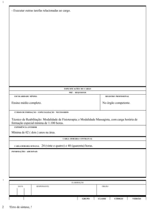 - Executar outras tarefas relacionadas ao cargo.
ESPECIFICAÇÕES DO CARGO
PRÉ - REQUISITOS
ESCOLARIDADE MÍNIMA REGISTRO PROFISSIONAL
Ensino médio completo. No órgão competente.
CURSOS DE FORMAÇÃO / ESPECIALIZAÇÃO NECESSÁRIOS
Técnico de Reabilitação: Modalidade de Fisioterapia; e Modalidade Massagista, com carga horária de
formação especial mínima de 1.100 horas.
EXPERIÊNCIA ANTERIOR
Mínima de 02 ( dois ) anos na área.
CARGA HORÁRIA CONTRATUAL
CARGA HORÁRIA SEMANAL: 24 (vinte e quatro) e 40 (quarenta) horas.
INFORMAÇÕES ADICIONAIS
ELABORAÇÃO
DATA RESPONSÁVEL ÓRGÃO
GRUPO CLASSE CÓDIGO VERSÃO
!Erro de sintaxe, !
1
1
2
 