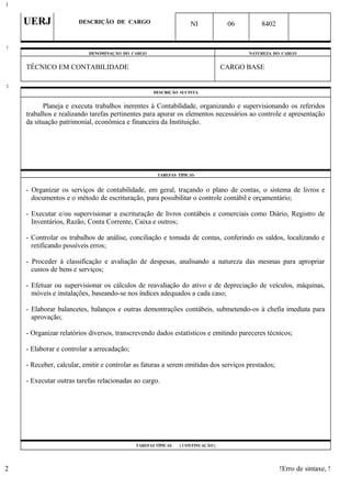 UERJ DESCRIÇÃO DE CARGO NI 06 8402
DENOMINAÇÃO DO CARGO NATUREZA DO CARGO
TÉCNICO EM CONTABILIDADE CARGO BASE
DESCRIÇÃO SUCINTA
Planeja e executa trabalhos inerentes à Contabilidade, organizando e supervisionando os referidos
trabalhos e realizando tarefas pertinentes para apurar os elementos necessários ao controle e apresentação
da situação patrimonial, econômica e financeira da Instituição.
TAREFAS TÍPICAS
- Organizar os serviços de contabilidade, em geral, traçando o plano de contas, o sistema de livros e
documentos e o método de escrituração, para possibilitar o controle contábil e orçamentário;
- Executar e/ou supervisionar a escrituração de livros contábeis e comerciais como Diário, Registro de
Inventários, Razão, Conta Corrente, Caixa e outros;
- Controlar os trabalhos de análise, conciliação e tomada de contas, conferindo os saldos, localizando e
retificando possíveis erros;
- Proceder à classificação e avaliação de despesas, analisando a natureza das mesmas para apropriar
custos de bens e serviços;
- Efetuar ou supervisionar os cálculos de reavaliação do ativo e de depreciação de veículos, máquinas,
móveis e instalações, baseando-se nos índices adequados a cada caso;
- Elaborar balancetes, balanços e outras demontrações contábeis, submetendo-os à chefia imediata para
aprovação;
- Organizar relatórios diversos, transcrevendo dados estatísticos e emitindo pareceres técnicos;
- Elaborar e controlar a arrecadação;
- Receber, calcular, emitir e controlar as faturas a serem emitidas dos serviços prestados;
- Executar outras tarefas relacionadas ao cargo.
TAREFAS TÍPICAS ( CONTINUAÇÃO )
!Erro de sintaxe, !
1
1
2
2
 