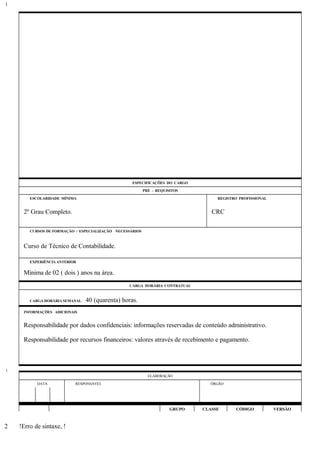 ESPECIFICAÇÕES DO CARGO
PRÉ - REQUISITOS
ESCOLARIDADE MÍNIMA REGISTRO PROFISSIONAL
2º Grau Completo. CRC
CURSOS DE FORMAÇÃO / ESPECIALIZAÇÃO NECESSÁRIOS
Curso de Técnico de Contabilidade.
EXPERIÊNCIA ANTERIOR
Mínima de 02 ( dois ) anos na área.
CARGA HORÁRIA CONTRATUAL
CARGA HORÁRIA SEMANAL: 40 (quarenta) horas.
INFORMAÇÕES ADICIONAIS
Responsabilidade por dados confidenciais: informações reservadas de conteúdo administrativo.
Responsabilidade por recursos financeiros: valores através de recebimento e pagamento.
ELABORAÇÃO
DATA RESPONSÁVEL ÓRGÃO
GRUPO CLASSE CÓDIGO VERSÃO
!Erro de sintaxe, !
1
1
2
 