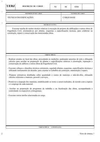 UERJ DESCRIÇÃO DE CARGO NI 06 8504
DENOMINAÇÃO DO CARGO NATUREZA DO CARGO
TÉCNICO EM EDIFICAÇÕES CARGO BASE
DESCRIÇÃO SUCINTA
Executar tarefas de caráter técnico relativas à execução de projetos de edificações e outras obras de
Engenharia Civil, orientando-se por plantas, esquemas e especificações técnicas, para colaborar na
construção, reparo e conservação das mencionadas obras.
TAREFAS TÍPICAS
- Realizar estudos no local das obras, procedendo às medições, analisando amostras de solo e efetuando
cálculos para auxiliar na preparação de plantas e especificações relativas à construção, reparação e
conservação de edifícios e outras obras de Engenharia Civil;
- Executar esboços e desenhos técnicos estruturais, seguindo plantas, esquemas, especificações técnicas e
utilizando instrumentos de desenho, para orientar os trabalhos de contrução, manutenção e reparo;
- Preparar estimativas detalhadas sobre quantidade e custos de materiais e mão-de-obra, efetuando
cálculos referentes a materais, pessoal e serviços;
- Promover a inspeção dos materiais, estabelecendo os testes a serem realizados, de acordo com a espécie
e o emprego de cada material;
- Auxiliar na preparação de programas de trabalho e na fiscalização das obras, acompanhando e
controlando os respectivos cronogramas;
- Executar outras tarefas relacionadas ao cargo.
TAREFAS TÍPICAS ( CONTINUAÇÃO )
!Erro de sintaxe, !
1
1
2
2
 