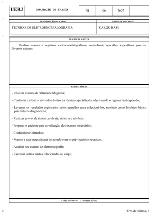 UERJ DESCRIÇÃO DE CARGO NI 06 7607
DENOMINAÇÃO DO CARGO NATUREZA DO CARGO
TÉCNICO EM ELETROENCEFALOGRAFIA CARGO BASE
DESCRIÇÃO SUCINTA
Realiza exames e registros eletroencefalográficos, controlando aparelhos específicos para os
diversos exames.
TAREFAS TÍPICAS
- Realizar exames de eletroencefalografia;
- Controlar e aferir os eletrodos dentro da técnica especializada, objetivando o registro real esperado;
- Levantar os resultados registrados pelos aparelhos para colecioná-los, servindo como histórico básico
para futuros diagnósticos;
- Realizar provas de rítmos cerebrais, simetria e artefatos;
- Preparar o paciente para a realização dos exames necessários;
- Confeccionar eletrodos;
- Manter a sala especializada de acordo com os pré-requisitos técnicos;
- Auxiliar nos exames de eletromiografia;
- Executar outras tarefas relacionadas ao cargo.
TAREFAS TÍPICAS ( CONTINUAÇÃO )
!Erro de sintaxe, !
1
1
2
2
 
