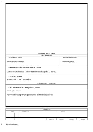 ESPECIFICAÇÕES DO CARGO
PRÉ - REQUISITOS
ESCOLARIDADE MÍNIMA REGISTRO PROFISSIONAL
Ensino médio completo. Não há exigência.
CURSOS DE FORMAÇÃO / ESPECIALIZAÇÃO NECESSÁRIOS
Cursos de Extensão de Técnico de Eletroencefalografia (3 meses).
EXPERIÊNCIA ANTERIOR
Mínima de 01 ( um ) ano na área.
CARGA HORÁRIA CONTRATUAL
CARGA HORÁRIA SEMANAL: 40 (quarenta) horas.
INFORMAÇÕES ADICIONAIS
Responsabilidade por bens patrimonais: material sob custódia.
ELABORAÇÃO
DATA RESPONSÁVEL ÓRGÃO
GRUPO CLASSE CÓDIGO VERSÃO
!Erro de sintaxe, !
1
1
2
 