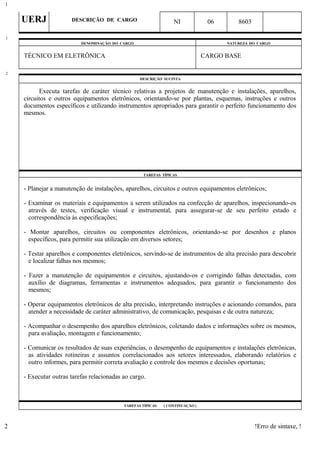 UERJ DESCRIÇÃO DE CARGO NI 06 8603
DENOMINAÇÃO DO CARGO NATUREZA DO CARGO
TÉCNICO EM ELETRÔNICA CARGO BASE
DESCRIÇÃO SUCINTA
Executa tarefas de caráter técnico relativas a projetos de manutenção e instalações, aparelhos,
circuitos e outros equipamentos eletrônicos, orientando-se por plantas, esquemas, instruções e outros
documentos específicos e utilizando instrumentos apropriados para garantir o perfeito funcionamento dos
mesmos.
TAREFAS TÍPICAS
- Planejar a manutenção de instalações, aparelhos, circuitos e outros equipamentos eletrônicos;
- Examinar os materiais e equipamentos a serem utilizados na confecção de aparelhos, inspecionando-os
através de testes, verificação visual e instrumental, para assegurar-se de seu perfeito estado e
correspondência às especificações;
- Montar aparelhos, circuitos ou componentes eletrônicos, orientando-se por desenhos e planos
específicos, para permitir sua utilização em diversos setores;
- Testar aparelhos e componentes eletrônicos, servindo-se de instrumentos de alta precisão para descobrir
e localizar falhas nos mesmos;
- Fazer a manutenção de equipamentos e circuitos, ajustando-os e corrigindo falhas detectadas, com
auxílio de diagramas, ferramentas e instrumentos adequados, para garantir o funcionamento dos
mesmos;
- Operar equipamentos eletrônicos de alta precisão, interpretando instruções e acionando comandos, para
atender a necessidade de caráter administrativo, de comunicação, pesquisas e de outra natureza;
- Acompanhar o desempenho dos aparelhos eletrônicos, coletando dados e informações sobre os mesmos,
para avaliação, montagem e funcionamento;
- Comunicar os resultados de suas experiências, o desempenho de equipamentos e instalações eletrônicas,
as atividades rotineiras e assuntos correlacionados aos setores interessados, elaborando relatórios e
outro informes, para permitir correta avaliação e controle dos mesmos e decisões oportunas;
- Executar outras tarefas relacionadas ao cargo.
TAREFAS TÍPICAS ( CONTINUAÇÃO )
!Erro de sintaxe, !
1
1
2
2
 