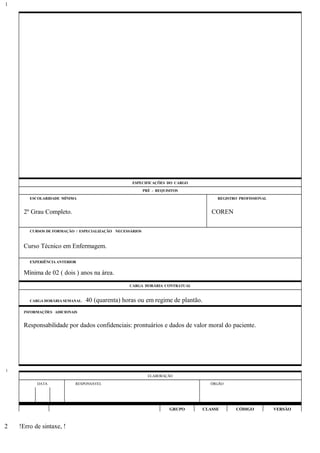 ESPECIFICAÇÕES DO CARGO
PRÉ - REQUISITOS
ESCOLARIDADE MÍNIMA REGISTRO PROFISSIONAL
2º Grau Completo. COREN
CURSOS DE FORMAÇÃO / ESPECIALIZAÇÃO NECESSÁRIOS
Curso Técnico em Enfermagem.
EXPERIÊNCIA ANTERIOR
Mínima de 02 ( dois ) anos na área.
CARGA HORÁRIA CONTRATUAL
CARGA HORÁRIA SEMANAL: 40 (quarenta) horas ou em regime de plantão.
INFORMAÇÕES ADICIONAIS
Responsabilidade por dados confidenciais: prontuários e dados de valor moral do paciente.
ELABORAÇÃO
DATA RESPONSÁVEL ÓRGÃO
GRUPO CLASSE CÓDIGO VERSÃO
!Erro de sintaxe, !
1
1
2
 