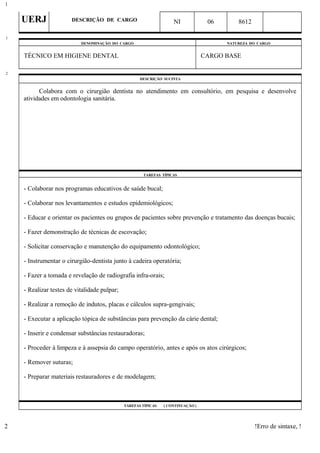 UERJ DESCRIÇÃO DE CARGO NI 06 8612
DENOMINAÇÃO DO CARGO NATUREZA DO CARGO
TÉCNICO EM HIGIENE DENTAL CARGO BASE
DESCRIÇÃO SUCINTA
Colabora com o cirurgião dentista no atendimento em consultório, em pesquisa e desenvolve
atividades em odontologia sanitária.
TAREFAS TÍPICAS
- Colaborar nos programas educativos de saúde bucal;
- Colaborar nos levantamentos e estudos epidemiológicos;
- Educar e orientar os pacientes ou grupos de pacientes sobre prevenção e tratamento das doenças bucais;
- Fazer demonstração de técnicas de escovação;
- Solicitar conservação e manutenção do equipamento odontológico;
- Instrumentar o cirurgião-dentista junto à cadeira operatória;
- Fazer a tomada e revelação de radiografia infra-orais;
- Realizar testes de vitalidade pulpar;
- Realizar a remoção de indutos, placas e cálculos supra-gengivais;
- Executar a aplicação tópica de substâncias para prevenção da cárie dental;
- Inserir e condensar substâncias restauradoras;
- Proceder à limpeza e à assepsia do campo operatório, antes e após os atos cirúrgicos;
- Remover suturas;
- Preparar materiais restauradores e de modelagem;
TAREFAS TÍPICAS ( CONTINUAÇÃO )
!Erro de sintaxe, !
1
1
2
2
 