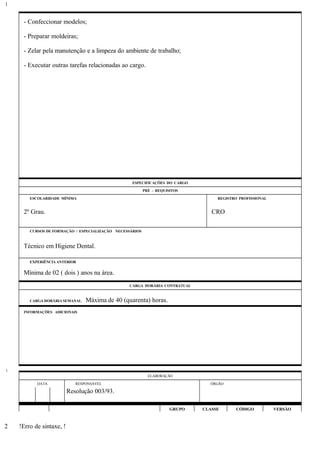 - Confeccionar modelos;
- Preparar moldeiras;
- Zelar pela manutenção e a limpeza do ambiente de trabalho;
- Executar outras tarefas relacionadas ao cargo.
ESPECIFICAÇÕES DO CARGO
PRÉ - REQUISITOS
ESCOLARIDADE MÍNIMA REGISTRO PROFISSIONAL
2º Grau. CRO
CURSOS DE FORMAÇÃO / ESPECIALIZAÇÃO NECESSÁRIOS
Técnico em Higiene Dental.
EXPERIÊNCIA ANTERIOR
Mínima de 02 ( dois ) anos na área.
CARGA HORÁRIA CONTRATUAL
CARGA HORÁRIA SEMANAL: Máxima de 40 (quarenta) horas.
INFORMAÇÕES ADICIONAIS
ELABORAÇÃO
DATA RESPONSÁVEL ÓRGÃO
Resolução 003/93.
GRUPO CLASSE CÓDIGO VERSÃO
!Erro de sintaxe, !
1
1
2
 
