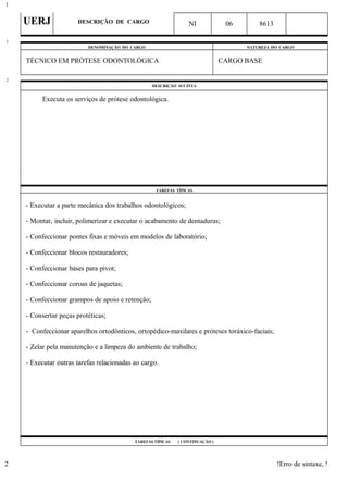 UERJ DESCRIÇÃO DE CARGO NI 06 8613
DENOMINAÇÃO DO CARGO NATUREZA DO CARGO
TÉCNICO EM PRÓTESE ODONTOLÓGICA CARGO BASE
DESCRIÇÃO SUCINTA
Executa os serviços de prótese odontológica.
TAREFAS TÍPICAS
- Executar a parte mecânica dos trabalhos odontológicos;
- Montar, incluir, polimerizar e executar o acabamento de dentaduras;
- Confeccionar pontes fixas e móveis em modelos de laboratório;
- Confeccionar blocos restauradores;
- Confeccionar bases para pivot;
- Confeccionar coroas de jaquetas;
- Confeccionar grampos de apoio e retenção;
- Consertar peças protéticas;
- Confeccionar aparelhos ortodônticos, ortopédico-maxilares e próteses toráxico-faciais;
- Zelar pela manutenção e a limpeza do ambiente de trabalho;
- Executar outras tarefas relacionadas ao cargo.
TAREFAS TÍPICAS ( CONTINUAÇÃO )
!Erro de sintaxe, !
1
1
2
2
 