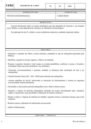 UERJ DESCRIÇÃO DE CARGO NI 06 8404
DENOMINAÇÃO DO CARGO NATUREZA DO CARGO
TÉCNICO EM RADIOLOGIA CARGO BASE
DESCRIÇÃO SUCINTA
Executa diretamente todos os exames radiológicos que não dependem de contraste e, em conjunto
com o Médico, os que dependem de contrastes ou substâncias farmacológicas.
Faz aplicação de raio X, cobalto e outras substâncias radioativas, mediante requisição médica.
TAREFAS TÍPICAS
- Selecionar o tamanho dos filmes a serem utilizados, atendendo ao tipo de radiografia requisitado pelo
Médico;
- Identificar, segundo as normas vigentes, o filme a ser utilizado;
- Preparar o paciente, fazendo-o vestir roupas ou aventais plumbíferos, conforme o exame, e livrando-o
de qualquer objeto que possa prejudicar a sua realização;
- Posicionar convencionalmente o paciente, medindo as distâncias para localização da área a ser
radiografada;
- Calcular fórmulas físicas (KV - MA - MAS) para obtenção das radiografias;
- Acionar aparelhos de raio-X, observando as instruções de funcionamento e normas de segurança
convencionadas internacionalmente;
- Encaminhar o chassi (porta película radiográfica) com o filme à câmara escura;
- Registrar o número de películas radiográficas utilizadas em exame, discriminando tipos, tamanhos,
regiões e requisitantes, para possibilitar a elaboração do boletim estatístico;
- Manter a ordem e a higiene do ambiente de trabalho, seguindo normas e instruções internas, para evitar
acidentes;
- Realizar exames e aplicações de radioterapia convencional;
- Aplicar Cobaltoterapia;
TAREFAS TÍPICAS ( CONTINUAÇÃO )
!Erro de sintaxe, !
1
1
2
2
 