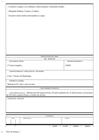 - Localizar a região a ser irradiada, confeccionando e utilizando moldes;
- Manipular Radium, Cesium e Cobalto;
- Executar outras tarefas relacionadas ao cargo.
ESPECIFICAÇÕES DO CARGO
PRÉ - REQUISITOS
ESCOLARIDADE MÍNIMA REGISTRO PROFISSIONAL
2º Grau Completo. CRTR
CURSOS DE FORMAÇÃO / ESPECIALIZAÇÃO NECESSÁRIOS
Curso Técnico de Radiologia.
EXPERIÊNCIA ANTERIOR
Mínima de 02 ( dois ) anos na área.
CARGA HORÁRIA CONTRATUAL
CARGA HORÁRIA SEMANAL: Diarista com 04 (quatro) horas, 02 (dois) plantões de 12 (doze) horas, ou um único
de 24 (vinte e quatro) horas, a critério do serviço.
INFORMAÇÕES ADICIONAIS
ELABORAÇÃO
DATA RESPONSÁVEL ÓRGÃO
GRUPO CLASSE CÓDIGO VERSÃO
!Erro de sintaxe, !
1
1
2
 
