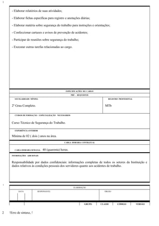 - Elaborar relatórios de suas atividades;
- Elaborar fichas específicas para registro e anotações diárias;
- Elaborar matéria sobre segurança do trabalho para instruções e orientações;
- Confeccionar cartazes e avisos de prevenção de acidentes;
- Participar de reuniões sobre segurança do trabalho;
- Executar outras tarefas relacionadas ao cargo.
ESPECIFICAÇÕES DO CARGO
PRÉ - REQUISITOS
ESCOLARIDADE MÍNIMA REGISTRO PROFISSIONAL
2º Grau Completo. MTb
CURSOS DE FORMAÇÃO / ESPECIALIZAÇÃO NECESSÁRIOS
Curso Técnico de Segurança do Trabalho.
EXPERIÊNCIA ANTERIOR
Mínima de 02 ( dois ) anos na área.
CARGA HORÁRIA CONTRATUAL
CARGA HORÁRIA SEMANAL: 40 (quarenta) horas.
INFORMAÇÕES ADICIONAIS
Responsabilidade por dados confidenciais: informações completas de todos os setores da Instituição e
dados relativos às condições pessoais dos servidores quanto aos acidentes de trabalho.
ELABORAÇÃO
DATA RESPONSÁVEL ÓRGÃO
GRUPO CLASSE CÓDIGO VERSÃO
!Erro de sintaxe, !
1
1
2
 