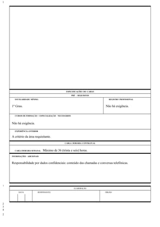 ESPECIFICAÇÕES DO CARGO
PRÉ - REQUISITOS
ESCOLARIDADE MÍNIMA REGISTRO PROFISSIONAL
1º Grau. Não há exigência.
CURSOS DE FORMAÇÃO / ESPECIALIZAÇÃO NECESSÁRIOS
Não há exigência.
EXPERIÊNCIA ANTERIOR
A critério da área requisitante.
CARGA HORÁRIA CONTRATUAL
CARGA HORÁRIA SEMANAL: Máximo de 36 (trinta e seis) horas.
INFORMAÇÕES ADICIONAIS
Responsabilidade por dados confidenciais: conteúdo das chamadas e conversas telefônicas.
ELABORAÇÃO
DATA RESPONSÁVEL ÓRGÃO
1
1
2
3
4
2
 